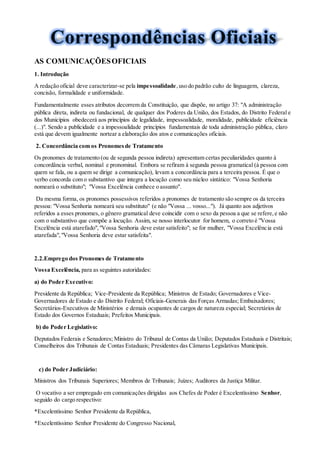 AS COMUNICAÇÕESOFICIAIS
1. Introdução
A redação oficial deve caracterizar-se pela impessoalidade,uso do padrão culto de linguagem, clareza,
concisão, formalidade e uniformidade.
Fundamentalmente esses atributos decorrem da Constituição, que dispõe, no artigo 37: "A administração
pública direta, indireta ou fundacional, de qualquer dos Poderes da União, dos Estados, do Distrito Federal e
dos Municípios obedecerá aos princípios de legalidade, impessoalidade, moralidade, publicidade eficiência
(...)". Sendo a publicidade e a impessoalidade princípios fundamentais de toda administração pública, claro
está que devem igualmente nortear a elaboração dos atos e comunicações oficiais.
2. Concordância com os Pronomesde Tratamento
Os pronomes de tratamento (ou de segunda pessoa indireta) apresentam certas peculiaridades quanto à
concordância verbal, nominal e pronominal. Embora se refiram à segunda pessoa gramatical (à pessoa com
quem se fala, ou a quem se dirige a comunicação), levam a concordância para a terceira pessoa. É que o
verbo concorda com o substantivo que integra a locução como seu núcleo sintático: "Vossa Senhoria
nomeará o substituto"; "Vossa Excelência conhece o assunto".
Da mesma forma, os pronomes possessivos referidos a pronomes de tratamento são sempre os da terceira
pessoa: "Vossa Senhoria nomeará seu substituto" (e não "Vossa ... vosso..."). Já quanto aos adjetivos
referidos a esses pronomes, o gênero gramatical deve coincidir com o sexo da pessoa a que se refere,e não
com o substantivo que compõe a locução. Assim, se nosso interlocutor for homem, o correto é "Vossa
Excelência está atarefado","Vossa Senhoria deve estar satisfeito"; se for mulher, "Vossa Excelência está
atarefada","Vossa Senhoria deve estar satisfeita".
2.2.Emprego dos Pronomes de Tratamento
Vossa Excelência, para as seguintes autoridades:
a) do Poder Executivo:
Presidente da República; Vice-Presidente da República; Ministros de Estado; Governadores e Vice-
Governadores de Estado e do Distrito Federal; Oficiais-Generais das Forças Armadas; Embaixadores;
Secretários-Executivos de Ministérios e demais ocupantes de cargos de natureza especial; Secretários de
Estado dos Governos Estaduais; Prefeitos Municipais.
b) do Poder Legislativo:
Deputados Federais e Senadores; Ministro do Tribunal de Contas da União; Deputados Estaduais e Distritais;
Conselheiros dos Tribunais de Contas Estaduais; Presidentes das Câmaras Legislativas Municipais.
c) do Poder Judiciário:
Ministros dos Tribunais Superiores; Membros de Tribunais; Juízes; Auditores da Justiça Militar.
O vocativo a ser empregado em comunicações dirigidas aos Chefes de Poder é Excelentíssimo Senhor,
seguido do cargo respectivo:
*Excelentíssimo Senhor Presidente da República,
*Excelentíssimo Senhor Presidente do Congresso Nacional,
 