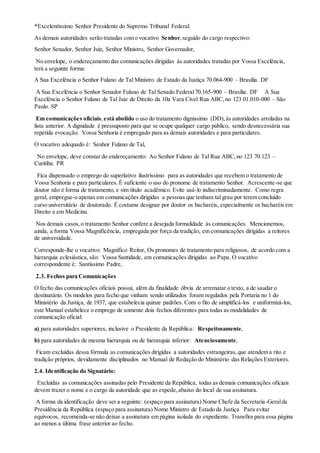 *Excelentíssimo Senhor Presidente do Supremo Tribunal Federal.
As demais autoridades serão tratadas com o vocativo Senhor,seguido do cargo respectivo:
Senhor Senador, Senhor Juiz, Senhor Ministro, Senhor Governador,
No envelope, o endereçamento das comunicações dirigidas às autoridades tratadas por Vossa Excelência,
terá a seguinte forma:
A Sua Excelência o Senhor Fulano de Tal Ministro de Estado da Justiça 70.064-900 – Brasília. DF
A Sua Excelência o Senhor Senador Fulano de Tal Senado Federal70.165-900 – Brasília. DF A Sua
Excelência o Senhor Fulano de Tal Juiz de Direito da 10a Vara Cível Rua ABC,no 123 01.010-000 – São
Paulo. SP
Em comunicações oficiais,está abolido o uso do tratamento digníssimo (DD),às autoridades arroladas na
lista anterior. A dignidade é pressuposto para que se ocupe qualquer cargo público, sendo desnecessária sua
repetida evocação. Vossa Senhoria é empregado para as demais autoridades e para particulares.
O vocativo adequado é: Senhor Fulano de Tal,
No envelope, deve constar do endereçamento: Ao Senhor Fulano de Tal Rua ABC,no 123 70.123 –
Curitiba. PR
Fica dispensado o emprego do superlativo ilustríssimo para as autoridades que recebem o tratamento de
Vossa Senhoria e para particulares. É suficiente o uso do pronome de tratamento Senhor. Acrescente-se que
doutor não é forma de tratamento, e sim título acadêmico. Evite usá-lo indiscriminadamente. Como regra
geral, empregue-o apenas em comunicações dirigidas a pessoas que tenham tal grau por terem concluído
curso universitário de doutorado. É costume designar por doutor os bacharéis, especialmente os bacharéis em
Direito e em Medicina.
Nos demais casos,o tratamento Senhor confere a desejada formalidade às comunicações. Mencionemos,
ainda, a forma Vossa Magnificência, empregada por força da tradição, em comunicações dirigidas a reitores
de universidade.
Corresponde-lhe o vocativo: Magnífico Reitor, Os pronomes de tratamento para religiosos, de acordo com a
hierarquia eclesiástica, são: Vossa Santidade, em comunicações dirigidas ao Papa. O vocativo
correspondente é: Santíssimo Padre,
2.3. Fechos para Comunicações
O fecho das comunicações oficiais possui, além da finalidade óbvia de arrematar o texto, a de saudar o
destinatário. Os modelos para fecho que vinham sendo utilizados foram regulados pela Portaria no 1 do
Ministério da Justiça, de 1937, que estabelecia quinze padrões. Com o fito de simplificá-los e uniformizá-los,
este Manual estabelece o emprego de somente dois fechos diferentes para todas as modalidades de
comunicação oficial:
a) para autoridades superiores, inclusive o Presidente da República: Respeitosamente,
b) para autoridades de mesma hierarquia ou de hierarquia inferior: Atenciosamente,
Ficam excluídas dessa fórmula as comunicações dirigidas a autoridades estrangeiras,que atendem a rito e
tradição próprios, devidamente disciplinados no Manual de Redação do Ministério das Relações Exteriores.
2.4. Identificação do Signatário:
Excluídas as comunicações assinadas pelo Presidente da República, todas as demais comunicações oficiais
devem trazer o nome e o cargo da autoridade que as expede,abaixo do local de sua assinatura.
A forma da identificação deve ser a seguinte: (espaço para assinatura) Nome Chefe da Secretaria-Geralda
Presidência da República (espaço para assinatura) Nome Ministro de Estado da Justiça Para evitar
equívocos, recomenda-se não deixar a assinatura em página isolada do expediente. Transfira para essa página
ao menos a última frase anterior ao fecho.
 