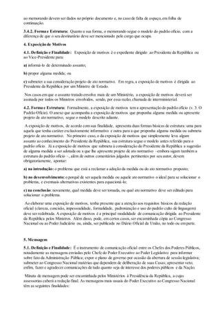 ao memorando devem ser dados no próprio documento e, no caso de falta de espaço,em folha de
continuação.
3.4.2. Forma e Estrutura: Quanto a sua forma, o memorando segue o modelo do padrão ofício, com a
diferença de que o seu destinatário deve ser mencionado pelo cargo que ocupa.
4. Exposição de Motivos
4.1. Definição e Finalidade: Exposição de motivos é o expediente dirigido ao Presidente da República ou
ao Vice-Presidente para:
a) informá-lo de determinado assunto;
b) propor alguma medida; ou
c) submeter a sua consideração projeto de ato normativo. Em regra,a exposição de motivos é dirigida ao
Presidente da República por um Ministro de Estado.
Nos casos em que o assunto tratado envolva mais de um Ministério, a exposição de motivos deverá ser
assinada por todos os Ministros envolvidos, sendo, por essa razão,chamada de interministerial.
4.2. Forma e Estrutura: Formalmente, a exposição de motivos tem a apresentação do padrão ofício (v. 3. O
Padrão Ofício). O anexo que acompanha a exposição de motivos que proponha alguma medida ou apresente
projeto de ato normativo, segue o modelo descrito adiante.
A exposição de motivos, de acordo com sua finalidade, apresenta duas formas básicas de estrutura: uma para
aquela que tenha caráter exclusivamente informativo e outra para a que proponha alguma medida ou submeta
projeto de ato normativo. No primeiro caso, o da exposição de motivos que simplesmente leva algum
assunto ao conhecimento do Presidente da República, sua estrutura segue o modelo antes referido para o
padrão ofício. Já a exposição de motivos que submeta à consideração do Presidente da República a sugestão
de alguma medida a ser adotada ou a que lhe apresente projeto de ato normativo –embora sigam também a
estrutura do padrão ofício –, além de outros comentários julgados pertinentes por seu autor, devem
obrigatoriamente, apontar:
a) na introdução: o problema que está a reclamar a adoção da medida ou do ato normativo proposto;
b) no desenvolvimento: o porquê de ser aquela medida ou aquele ato normativo o ideal para se solucionar o
problema, e eventuais alternativas existentes para equacioná-lo;
c) na conclusão:novamente, qual medida deve ser tomada, ou qual ato normativo deve ser editado para
solucionar o problema.
Ao elaborar uma exposição de motivos, tenha presente que a atenção aos requisitos básicos da redação
oficial (clareza, concisão, impessoalidade, formalidade, padronização e uso do padrão culto de linguagem)
deve ser redobrada. A exposição de motivos é a principal modalidade de comunicação dirigida ao Presidente
da República pelos Ministros. Além disso, pode, em certos casos,ser encaminhada cópia ao Congresso
Nacional ou ao Poder Judiciário ou, ainda, ser publicada no Diário Oficial da União, no todo ou em parte.
5. Mensagem
5.1. Definição e Finalidade: É o instrumento de comunicação oficial entre os Chefes dos Poderes Públicos,
notadamente as mensagens enviadas pelo Chefe do Poder Executivo ao Poder Legislativo para informar
sobre fato da Administração Pública; expor o plano de governo por ocasião da abertura de sessão legislativa;
submeter ao Congresso Nacional matérias que dependem de deliberação de suas Casas; apresentar veto;
enfim, fazer e agradecer comunicações de tudo quanto seja de interesse dos poderes públicos e da Nação.
Minuta de mensagem pode ser encaminhada pelos Ministérios à Presidência da República, a cujas
assessorias caberá a redação final. As mensagens mais usuais do Poder Executivo ao Congresso Nacional
têm as seguintes finalidades:
 