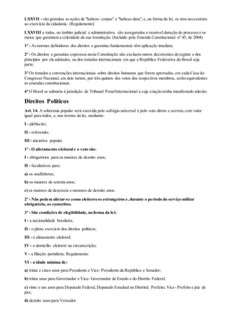 LXXVII - são gratuitas as ações de "habeas- corpus" e "habeas-data", e, na forma da lei, os atos necessários
ao exercício da cidadania. (Regulamento)
LXXVIII a todos, no âmbito judicial e administrativo, são assegurados a razoável duração do processo e os
meios que garantam a celeridade de sua tramitação. (Incluído pela Emenda Constitucional nº 45, de 2004)
1º - As normas definidoras dos direitos e garantias fundamentais têm aplicação imediata.
2º - Os direitos e garantias expressos nesta Constituição não excluem outros decorrentes do regime e dos
princípios por ela adotados, ou dos tratados internacionais em que a República Federativa do Brasil seja
parte.
3º Os tratados e convenções internacionais sobre direitos humanos que forem aprovados, em cada Casa do
Congresso Nacional, em dois turnos, por três quintos dos votos dos respectivos membros, serão equivalentes
às emendas constitucionais.
4º O Brasil se submete à jurisdição de Tribunal PenalInternacional a cuja criação tenha manifestado adesão.
Direitos Políticos
Art. 14. A soberania popular será exercida pelo sufrágio universal e pelo voto direto e secreto,com valor
igual para todos, e, nos termos da lei, mediante:
I - plebiscito;
II - referendo;
III - iniciativa popular.
1º - O alistamento eleitoral e o voto são:
I - obrigatórios para os maiores de dezoito anos;
II - facultativos para:
a) os analfabetos;
b) os maiores de setenta anos;
c) os maiores de dezesseis e menores de dezoito anos.
2º - Não podem alistar-se como eleitoresos estrangeiros e,durante o período do serviço militar
obrigatório, os conscritos.
3º - São condições de elegibilidade, na forma da lei:
I - a nacionalidade brasileira;
II - o pleno exercício dos direitos políticos;
III - o alistamento eleitoral;
IV - o domicílio eleitoral na circunscrição;
V - a filiação partidária; Regulamento
VI - a idade mínima de:
a) trinta e cinco anos para Presidente e Vice- Presidente da República e Senador;
b) trinta anos para Governador e Vice- Governador de Estado e do Distrito Federal;
c) vinte e um anos para Deputado Federal, Deputado Estadual ou Distrital, Prefeito, Vice- Prefeito e juiz de
paz;
d) dezoito anos para Vereador.
 