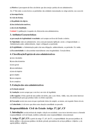 e) Motivo: é pressuposto de fato e de direito que deu ensejo a prática do ato administrativo.
Art. 2º São nulos os atos lesivos ao patrimônio das entidades mencionadas no artigo anterior, nos casos de:
a) incompetência;
b) vício de forma;
c) ilegalidade do objeto;
d) inexistência dos motivos;
e) desvio de finalidade.
Cuidado! A publicação é requisito de eficácia dos atos administrativos.
3. Atributos/Características
a) presunção de legitimidade/veracidade:será sempre em favor do Estado e relativa.
b) Tipicidade: todo ato administrativo deve estar previamente tipificado em lei. c) Imperatividade: a
Administração pode, unilateralmente, impor a obrigação ao particular.
d) Exigibilidade: a Administração pode criar uma obrigação, unilateralmente, ao particular. Ex: multa.
e) Executoriedade: é o desconstituir materialmente uma irregularidade. Coerção direta.
4. Classificação/Espéciesde atos administrativos
a) atos vinculados
b) atos discricionários
c) atos gerais
d) atos individuais
e) atos de império
g) ato simples
h) ato composto
i) ato complexo
5. Extinção dos atos administrativos
a) Extinção natural
b) Anulação: ocorre sempre que o ato tiver um vício de legalidade.
c) Revogação: é feita a partir de uma análise de mérito, pois o ato é lícito, válido, mas, não existe interesse
da administração para que produza todos os efeitos esperados.
d) Cassação:ocorre nos casos em que o particular deixa de cumprir, ao menos, um requisito básico do ato.
e) Caducidade: é a lei nova que altera uma situação consolidada no passado.
Responsabilidade Civil do Estado Artigo 37, §6º, CF
1. Introdução: em decorrência da simples relação em sociedade e seus riscos inerentes nasce a chamada
responsabilidade civil do Estado, também conhecida como responsabilidade extracontratual.
2. Artigo 37, §6º, CF: a partir do artigo 37, §6º, da CF, a responsabilidade das pessoas jurídicas de
direito público e das pessoas jurídicas de direito privado prestadoras de serviços públicos é objetiva e, do
agente público, subjetiva.
 