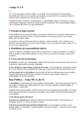 “Artigo 37, CF
(...)
§ 6º - As pessoas jurídicas de direito público e as de direito privado prestadoras de serviços públicos
responderão pelos danos que seus agentes,nessa qualidade, causarem a terceiros,assegurado o direito de
regresso contra o responsável nos casos de dolo ou culpa.”
Cuidado! Com base na doutrina e na jurisprudência, a responsabilidade subjetiva do Estado é a exceção,
sendo aplicada sempre que a omissão do Estado causar dano ao particular. Dessa responsabilidade subjetiva
nasce a chamada culpa invisível ou culpa administrativa.
3. Princípio da dupla garantia
O agente público que, no exercício da função, causar dano ao particular tem a garantia de, primeiramente, a
ação ser proposta em face do Estado e, se este for condenado, na ação regressiva,provar que o agente
público agiu com dolo ou culpa.
Em que pese ser tema que não está pacificado na doutrina, a posição dominante é que o particular tem o
prazo de 5 anos para ingressar com a ação contra o Estado e,este, na ação regressiva,aplica o artigo 37, §5º,
da CF, vez que é imprescritível.
4. Modalidades da responsabilidade objetiva
Além de ser objetiva, a modalidade regra é a do risco administrativo, vez que são admitidas as excludentes.
Todavia, quando se tratar de dano ambiental e de dano nuclear será caso de risco integral, em que não há
excludente.
5. Casosconcretos emdestaques
a) Ato lícito: o ato lícito gera responsabilidade objetiva do Estado, porém, o particular que sofreu o dano terá
a indenização fundamentada no princípio da igualdade.
b) Preso foragido e,tempos depois, a prática de novo crime: o preso foragido que, tempos depois, pratica
novo crime, não gera o dever de indenizar do Estado, uma vez que entende o STF que não há nexo causal.
c) Concessionária de serviços públicos: a pessoa jurídica de direito privado prestadora de serviço público
responde objetivamente perante os danos causados a 3º (usuários ou não usuários), sendo que a
responsabilidade do Estado é subsidiária.
Bens Públicos – Artigo 98 e ss. do CC
1. Bem público: é aquele pertencente à pessoa jurídica de direito público. Aqui estão encaixados os bens dos
entes políticos (administração pública direta), bem como os bens das autarquias e fundações públicas de
direito público – sentido legal.
Cuidado! O bem da pessoa jurídica de direito privado só terá a mesma proteção do bem público se este bem
estiver diretamente atrelado à prestação do serviço público (pessoa jurídica de direito privado prestadora de
serviço público).
2. Classificação quanto à destinação:
a) Bem de uso comum do povo: também chamado de bem do domínio público. Estão à disposição da
coletividade, do povo. Ex: ruas, praças,praias, estradas...
b) Bem de uso especial/bem do patrimônio administrativo: são os bens ligados ao Estado, ou seja,
hospitais públicos, escolas públicas, repartições públicas, mercados municipais... O Estado conserva e define
as condições do uso.
 