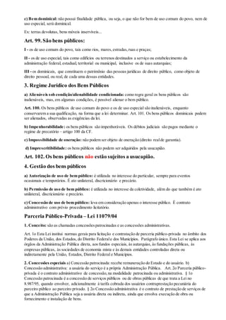 c) Bem dominical: não possui finalidade pública, ou seja, o que não for bem de uso comum do povo, nem de
uso especial, será dominical.
Ex: terras devolutas, bens móveis inservíveis...
Art. 99. São bens públicos:
I - os de uso comum do povo, tais como rios, mares,estradas,ruas e praças;
II - os de uso especial, tais como edifícios ou terrenos destinados a serviço ou estabelecimento da
administração federal, estadual, territorial ou municipal, inclusive os de suas autarquias;
III - os dominicais, que constituem o patrimônio das pessoas jurídicas de direito público, como objeto de
direito pessoal, ou real, de cada uma dessas entidades.
3. Regime Jurídico dos Bens Públicos
a) Alienáveis sob condição/alienabilidade condicionada: como regra geral os bens públicos são
inalienáveis, mas, em algumas condições, é possível alienar o bem público.
Art. 100. Os bens públicos de uso comum do povo e os de uso especial são inalienáveis, enquanto
conservarem a sua qualificação, na forma que a lei determinar. Art. 101. Os bens públicos dominicais podem
ser alienados, observadas as exigências da lei.
b) Impenhorabilidade: os bens públicos são impenhoráveis. Os débitos judiciais são pagos mediante o
regime de precatório – artigo 100 da CF.
c) Impossibilidade de oneração: não podem ser objeto de oneração (direito realde garantia).
d) Imprescritibilidade: os bens públicos não podem ser adquiridos pela usucapião.
Art. 102. Os bens públicos não estão sujeitos a usucapião.
4. Gestão dos bens públicos
a) Autorização de uso de bem público: é utilizada no interesse do particular, sempre para eventos
ocasionais e temporários. É ato unilateral, discricionário e precário.
b) Permissão de uso de bem público: é utilizada no interesse da coletividade, além do que também é ato
unilateral, discricionário e precário.
c) Concessão de uso de bem público: leva em consideração apenas o interesse público. É contrato
administrativo com prévio procedimento licitatório.
Parceria Público-Privada – Lei 11079/04
1. Conceito: são as chamadas concessõespatrocinadas e as concessões administrativas.
Art. 1o Esta Lei institui normas gerais para licitação e contratação de parceria público-privada no âmbito dos
Poderes da União, dos Estados, do Distrito Federale dos Municípios. Parágrafo único. Esta Lei se aplica aos
órgãos da Administração Pública direta, aos fundos especiais, às autarquias, às fundações públicas, às
empresas públicas, às sociedades de economia mista e às demais entidades controladas direta ou
indiretamente pela União, Estados, Distrito Federal e Municípios.
2. Concessões especiais a) Concessão patrocinada:recebe remuneração do Estado e do usuário. b)
Concessão administrativa: a usuária do serviço é a própria Administração Pública. Art. 2o Parceria público-
privada é o contrato administrativo de concessão,na modalidade patrocinada ou administrativa. § 1o
Concessão patrocinada é a concessão de serviços públicos ou de obras públicas de que trata a Lei no
8.987/95, quando envolver, adicionalmente à tarifa cobrada dos usuários contraprestação pecuniária do
parceiro público ao parceiro privado. § 2o Concessão administrativa é o contrato de prestação de serviços de
que a Administração Pública seja a usuária direta ou indireta, ainda que envolva execução de obra ou
fornecimento e instalação de bens.
 