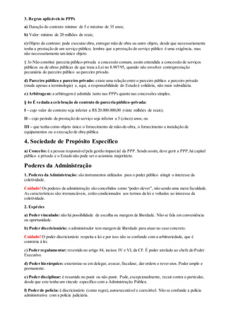 3. Regras aplicáveis às PPPs
a) Duração do contrato: mínimo de 5 e máximo de 35 anos;
b) Valor: mínimo de 20 milhões de reais;
c) Objeto do contrato: pode executar obra, entregar mão de obra ou outro objeto, desde que necessariamente
tenha a prestação de um serviço público; lembra que a prestação do serviço público é uma exigência, mas
não necessariamente um único objeto.
§ 3o Não constitui parceria público-privada a concessão comum, assim entendida a concessão de serviços
públicos ou de obras públicas de que trata a Lei no 8.987/95, quando não envolver contraprestação
pecuniária do parceiro público ao parceiro privado.
d) Parceiro público e parceiro privado: existe uma relação entre o parceiro público e parceiro privado
(muda apenas a terminologia) e, aqui, a responsabilidade do Estado é solidária, não mais subsidiária.
e) Arbitragem: a arbitragem é admitida tanto nas PPPs quanto nas concessões simples.
§ 4o É vedada a celebração de contrato de parceria público-privada:
I – cujo valor do contrato seja inferior a R$ 20.000.000,00 (vinte milhões de reais);
II – cujo período de prestação do serviço seja inferior a 5 (cinco) anos; ou
III – que tenha como objeto único o fornecimento de mão-de-obra, o fornecimento e instalação de
equipamentos ou a execução de obra pública.
4. Sociedade de Propósito Específico
a) Conceito: é a pessoa responsávelpela gestão imparcial da PPP. Sendo assim, deve gerir a PPP,há capital
público e privado e o Estado não pode ser o acionista majoritário.
Poderes da Administração
1. Poderes da Administração: são instrumentos utilizados para o poder público atingir o interesse da
coletividade.
Cuidado! Os poderes da administração são concebidos como “poder-dever”, não sendo uma mera faculdade.
As características são:irrenunciáveis, estão condicionados aos termos da lei e voltados ao interesse da
coletividade.
2. Espécies
a) Poder vinculado: não há possibilidade de escolha ou margem de liberdade. Não se fala em conveniência
ou oportunidade.
b) Poder discricionário: o administrador tem margem de liberdade para atuar no caso concreto.
Cuidado! O poder discricionário respeita a lei e por isso não se confunde com a arbitrariedade, que é
contrária à lei.
c) Poder regulamentar: revestido no artigo 84, incisos IV e VI, da CF. É poder atrelado ao chefe do Poder
Executivo.
d) Poder hierárquico: exterioriza-se em delegar, avocar, fiscalizar, dar ordem e rever atos. Poder amplo e
permanente.
e) Poder disciplinar: é resumido no punir ou não punir. Pode,excepcionalmente, recair contra o particular,
desde que este tenha um vínculo específico com a Administração Pública.
f) Poder de polícia: é discricionário (como regra),autoexecutável e coercitível. Não se confunde a polícia
administrativa com a polícia judiciária.
 