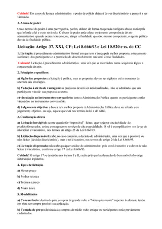 Cuidado! Em casos de licença administrativa o poder de polícia deixará de ser discricionário e passará a ser
vinculado.
3. Abuso de poder
O uso normal do poder é uma prerrogativa, porém, utilizar de forma exagerada configura abuso, razão pela
qual ofende a lei e o ato será nulo. O abuso de poder pode afetar o elemento competência do ato
administrativo quando ocorrer excesso; ou, atingir a finalidade quando, mesmo competente, o agente público
desvia da finalidade pública.
Licitação Artigo 37, XXI, CF; Lei 8.666/93 e Lei 10.520 e ss. do CC
1. Licitação: é procedimento administrativo formal em que tem a busca pela melhor proposta, o tratamento
isonômico dos participantes e a promoção do desenvolvimento nacional como finalidades.
Cuidado! Licitação é procedimento administrativo, uma vez que se materializa numa sequência lógica e
concatenada de atos.
2. Princípios específicos:
a) Sigilo das propostas: a licitação é pública, mas as propostas devem ser sigilosas até o momento da
abertura dos envelopes.
b) Vedação à oferta de vantagem: as propostas devem ser individualizadas, não se admitindo que um
participante vincule sua proposta ao outro.
c) vinculação ao instrumento convocatório: tanto a Administração Pública quanto os participantes estão
vinculados ao instrumento convocatório.
d) Julgamento objetivo: a busca pela melhor proposta à Administração Pública deve ser aferida com
julgamento objetivo, ou seja, aquele que está nos termos da lei e do edital.
3. Contratação direta
a) Licitação inexigível: ocorre quando for “impossível” licitar, quer seja por exclusividade do
produto/fornecedor, artista consagrado ou serviço de alta especialidade. O rol é exemplificativo e o dever de
não licitar é vinculativo, nos termos do artigo 25 da Lei 8.666/93.
b) Licitação dispensável: cabe,no caso concreto, a decisão do administrador, uma vez que é possível, ou
não, licitar (decisão discricionária), mas o rol é taxativo, nos termos do artigo 24 da Lei 8.666/93.
c) Licitação dispensada: não cabe qualquer análise do administrador, pois o rol é taxativo e o dever de não
licitar é vinculativo, conforme artigo 17 da Lei 8.666/93.
Cuidado! O artigo 17 se desdobra nos incisos I e II, razão pela qual a alienação do bem móvel não exige
autorização legislativa.
4. Tipos de licitação
a) Menor preço
b) Melhor técnica
c) Técnica e preço
d) Maior lance
5. Modalidades
a) Concorrência: destinada para compras de grande vulto e “hierarquicamente” superior às demais, tendo
em vista ser sempre possível sua aplicação.
b) Tomada de preço: destinada às compras de médio vulto em que os participantes estão previamente
cadastrados.
 