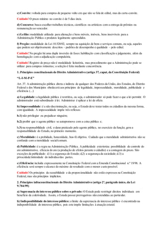 c) Convite: voltada para compras de pequeno vulto em que não se fala de edital, mas da carta-convite.
Cuidado! O prazo mínimo no convite é de 5 dias úteis.
d) Concurso: busca escolher trabalhos técnicos, científicos ou artísticos com a entrega de prêmios ou
remuneração ao vencedor.
e) Leilão: modalidade utilizada para alienação e bens móveis, imóveis, bens inservíveis para a
Administração Pública e produtos legalmente apreendidos.
f) Pregão: modalidade da Lei 10.520/02, sempre na aquisição de bens e serviços comuns, ou seja, aqueles
que podem ser objetivamente descritos – padrões de desempenho e qualidade – pelo edital.
Cuidado! No pregão há uma dupla inversão de fases:habilitação com classificação e julgamento, além da
homologação com a adjudicação compulsória.
Cuidado! Registro de preço não é modalidade licitatória, mas procedimento que a Administração pode se
utilizar para compras rotineiras; a seleção é feita mediante concorrência.
1. Princípios constitucionais do Direito Administrativo (artigo 37, caput, da Constituição Federal)
“L-I-M-P-E”
Art. 37. A administração pública direta e indireta de qualquer dos Poderes da União, dos Estados, do Distrito
Federal e dos Municípios obedecerá aos princípios de legalidade, impessoalidade, moralidade, publicidade e
eficiência (...)
a) Legalidade: a legalidade pública é restritiva, ou seja, o administrador só pode fazer o que a lei permitir. O
administrador está subordinado à lei. Administrar é aplicar a lei de ofício.
b) Impessoalidade: é a não discriminação, ou seja, o Estado deve tratar todos os cidadãos da mesma forma,
com igualdade. A impessoalidade impõe três reflexos:
b.1) não privilegiar ou prejudicar ninguém;
b.2) proibir que o agente público se autopromova com a coisa pública e;
b.3) na responsabilidade civil, o dano praticado pelo agente público, no exercício da função, gera a
responsabilidade do Estado, no primeiro momento.
c) Moralidade: é a probidade, honestidade, boa-fé objetiva. Cuidado que a moralidade administrativa não se
confunde com a moralidade social/comum.
d) Publicidade: é a regra na Administração Pública. A publicidade exterioriza: possibilidade de controle do
ato administrativo, eficácia do ato (a produção de efeitos perante o cidadão) e a contagem do prazo. São
exceções da publicidade: d.1) a segurança do Estado; d,2) a segurança da sociedade; d.3) a
privacidade/intimidade do indivíduo/das partes.
e) Eficiência: incluída expressamente na Constituição Federal com a Emenda Constitucional n.º 19/98. A
eficiência será sempre o alcance do máximo de resultado com o menor custo possível.
Cuidado! Os princípios da razoabilidade e da proporcionalidade não estão expressos na Constituição
Federal, mas são princípios implícitos.
2. Princípios infraconstitucionais do Direito Administrativo (artigo 2º,parágrafo único, da Lei
9.784/99)
a) Supremacia do interesse público sobre o privado: O Estado pode restringir direitos individuais em
benefício da coletividade. Assim, o Estado possui prerrogativas não estendidas ao particular.
b) Indisponibilidade do interesse público: o limite da supremacia do interesse público é encontrado na
indisponibilidade do interesse público, pois este impõe limitações à atuação estatal.
 