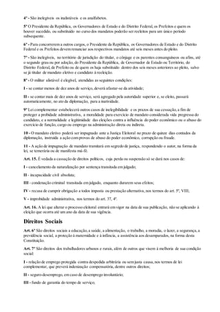 4º - São inelegíveis os inalistáveis e os analfabetos.
5º O Presidente da República, os Governadores de Estado e do Distrito Federal, os Prefeitos e quem os
houver sucedido, ou substituído no curso dos mandatos poderão ser reeleitos para um único período
subsequente.
6º - Para concorrerem a outros cargos, o Presidente da República, os Governadores de Estado e do Distrito
Federal e os Prefeitos devem renunciar aos respectivos mandatos até seis meses antes do pleito.
7º - São inelegíveis, no território de jurisdição do titular, o cônjuge e os parentes consanguíneos ou afins, até
o segundo grau ou por adoção, do Presidente da República, de Governador de Estado ou Território, do
Distrito Federal, de Prefeito ou de quem os haja substituído dentro dos seis meses anteriores ao pleito, salvo
se já titular de mandato eletivo e candidato à reeleição.
8º - O militar alistável é elegível, atendidas as seguintes condições:
I - se contar menos de dez anos de serviço, deverá afastar-se da atividade;
II - se contar mais de dez anos de serviço, será agregado pela autoridade superior e, se eleito, passará
automaticamente, no ato da diplomação, para a inatividade.
9º Lei complementar estabelecerá outros casos de inelegibilidade e os prazos de sua cessação,a fim de
proteger a probidade administrativa, a moralidade para exercício de mandato considerada vida pregressa do
candidato, e a normalidade e legitimidade das eleições contra a influência do poder econômico ou o abuso do
exercício de função, cargo ou emprego na administração direta ou indireta.
10 - O mandato eletivo poderá ser impugnado ante a Justiça Eleitoral no prazo de quinze dias contados da
diplomação, instruída a ação com provas de abuso do poder econômico, corrupção ou fraude.
11 - A ação de impugnação de mandato tramitará em segredo de justiça, respondendo o autor, na forma da
lei, se temerária ou de manifesta má-fé.
Art. 15. É vedada a cassação de direitos políticos, cuja perda ou suspensão só se dará nos casos de:
I - cancelamento da naturalização por sentença transitada em julgado;
II - incapacidade civil absoluta;
III - condenação criminal transitada em julgado, enquanto durarem seus efeitos;
IV - recusa de cumprir obrigação a todos imposta ou prestação alternativa, nos termos do art. 5º, VIII;
V - improbidade administrativa, nos termos do art. 37, 4º.
Art. 16. A lei que alterar o processo eleitoral entrará em vigor na data de sua publicação, não se aplicando à
eleição que ocorra até um ano da data de sua vigência.
Direitos Sociais
Art. 6º São direitos sociais a educação,a saúde, a alimentação, o trabalho, a moradia, o lazer, a segurança,a
previdência social, a proteção à maternidade e à infância, a assistência aos desamparados, na forma desta
Constituição.
Art. 7º São direitos dos trabalhadores urbanos e rurais, além de outros que visem à melhoria de sua condição
social:
I - relação de emprego protegida contra despedida arbitrária ou sem justa causa,nos termos de lei
complementar, que preverá indenização compensatória, dentre outros direitos;
II - seguro-desemprego, em caso de desemprego involuntário;
III - fundo de garantia do tempo de serviço;
 