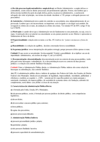 c) Devido processo legal(contraditório e ampla defesa): no Direito Administrativo a ampla defesa e o
contraditório, assim como no direito processual, são perfeitamente aplicados. Porém, vale lembrar que a
defesa técnica também faz parte da ampla defesa,porém, no processo administrativo, a ausência do
advogado não viola tal princípio, nos termos da súmula vinculante n.º 05, porque o advogado passou a ser
prescindível.
d) Autotutela: a Administração tem o poder de controlar os seus próprios atos, independentemente de ser
provocada. Lembrar que o ato inconveniente ou inoportuno será revogado e o ato ilegal será anulado. Da
revogação os efeitos são ex nunc, da anulação os efeitos são extunc. Ver súmula 473 do STF e artigo 53 da
Lei 9.784/99.
e) Motivação: é o poder-dever que a Administração tem de fundamentar os atos praticados, ou seja, essa é a
regra. A motivação deve ser anterior ou concomitante ao ato, jamais posterior ao ato. Motivar é apresentar os
fundamentos de fato e de direito.
f) Proporcionalidade: relação entre os meios e os fins. PS: lembrar do “jantarcommassas e frutos do
mar”.
g) Razoabilidade: é a relação de equilíbrio, decisões extremadas ferem a razoabilidade.
h) Segurança jurídica: novas interpretações não podem retroagir, porque possuem efeitos apenas ex nunc.
Cuidado! O que ocorre se um princípio for descumprido? Existirá a possibilidade de se tipificar um ato de
improbidade administrativa, nos termos do artigo 11, da Lei 8.429/92.
1. Desconcentração e descentralização: desconcentração ocorre no contexto de uma pessoa jurídica, razão
pela qual existe hierarquia e subordinação. Já,a descentralização ocorre no contexto de duas pessoas
jurídicas e a relação é de controle finalístico/vinculação.
Cuidado! Entre a Administração Pública direita e a Administração Pública indireta não existe relação de
hierarquia ou subordinação, mas controle finalístico.
Art. 37. A administração pública direta e indireta de qualquer dos Poderes da União, dos Estados, do Distrito
Federal e dos Municípios obedecerá aos princípios de legalidade, impessoalidade, moralidade, publicidade e
eficiência e, também, ao seguinte: (...) XIX – somente por lei específica poderá ser criada autarquia e
autorizada a instituição de empresa pública, de sociedade de economia mista e de fundação, cabendo à lei
complementar, neste último caso,definir as áreas de sua atuação
2. Características da Administração Pública Direta:
a) é formada pela União, Estado, DF e Municípios;
b) são pessoas políticas, assim, é formada por pessoas jurídicas de direito público, com competências
legislativas;
c) devem licitar;
d) devem realizar concurso público para contratar;
e) bens públicos;
f) regime dos precatórios;
g) prazos processuais dilatados.
3. Administração Pública Indireta
a) possuem personalidade jurídica própria;
b) patrimônio próprio;
c) não possuem finalidade lucrativa
d) possuem capacidade de autoadministração;
 