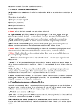 e) possuem autonomia financeira, administrativa e técnica.
4. Espécies da Administração Pública Indireta
a) Autarquia: pessoa jurídica de direito público, criada e extinta por lei na prestação de um serviço típico de
Estado.
São espéciesde autarquias:
a) autarquias em regime especial;
b) autarquias geográficas;
c) autarquias fundacionais e;
d) conselhos profissionais.
Cuidado! A OAB não é uma autarquia, mas uma entidade sui generis.
b)Fundação pública: podem ser pessoas jurídicas de direito público ou de direito privado, sendo um
patrimônio personalizado destinado a aspectos culturais, científicos, sempre com finalidade específica.
c) Empresa pública: pessoa jurídica de direito privado formada por capital exclusivamente público,
podendo prestar um serviço público ou explorar atividade econômica, sob qualquer tipo societário.
d) Sociedade de economia mista: pessoa jurídica de direito privado, pode prestar serviço público ou
explorar atividade econômica. O Estado possui a maior parte do capital, tem que ser AS.
Cuidado! Agência executiva é apenas uma qualificação atribuída às autarquias ou fundações públicas que
celebram um contrato de gestão com a Administração, tendo em vista um aumento da eficiência.
Cuidado! O órgão público não possui personalidade jurídica. Quem possui tal personalidade é a pessoa
jurídica da qual o órgão faz parte.
1. Introdução: a chamada responsabilidade civil do Estado também é conhecida como responsabilidade
extracontratual.
2. Artigo 37, §6º,CF: a responsabilidade das pessoas jurídicas de direito público e das pessoas jurídicas de
direito privado prestadoras de serviços públicos é objetiva. A responsabilidade do agente público será sempre
subjetiva.
“Artigo 37, CF (...) § 6º - As pessoas jurídicas de direito público e as de direito privado prestadoras de
serviços públicos responderão pelos danos que seus agentes,nessa qualidade, causarem a terceiros,
assegurado o direito de regresso contra o responsável nos casos de dolo ou culpa.”
Cuidado! A responsabilidade subjetiva do Estado ainda é aplicada, porém de forma excepcional, sempre nos
casos em que a omissão do Estado causar um dano ao particular. Essa responsabilidade subjetiva também é
conhecida como culpa invisível ou culpa administrativa.
3. Modalidades da responsabilidade objetiva.
Dentro da responsabilidade objetiva a regra é a modalidade do risco administrativo, ou seja, são admitidas as
excludentes (culpa exclusiva da vítima, forma maior e culpa de terceiro). Todavia, quando se tratar de dano
ambiental e de dano nuclear será caso de risco integral, em que não há excludente.
4. Principais casos concretos em destaques
a) Ato lícito: o ato lícito gera responsabilidade objetiva do Estado, porém, o particular que sofreu o dano terá
a indenização fundamentada no princípio da igualdade.
b) Preso foragido que, tempos depois,praticou um novo crime: o preso foragido que, tempos depois,
praticou novo crime, não gera o dever de indenizar do Estado, uma vez que entende o STF que não há nexo
causal.
 