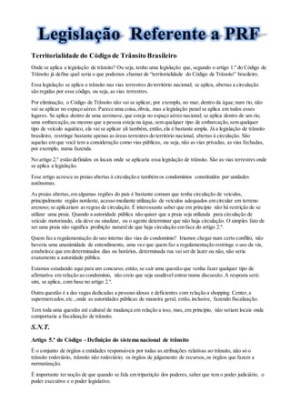 Territorialidade do Código de Trânsito Brasileiro
Onde se aplica a legislação de trânsito? Ou seja, tenho uma legislação que, segundo o artigo 1.º do Código de
Trânsito já define qual seria o que podemos chamar de “territorialidade do Código de Trânsito” brasileiro.
Essa legislação se aplica o trânsito nas vias terrestres do território nacional; se aplica, abertas a circulação
são regidas por esse código, ou seja, as vias terrestres.
Por eliminação, o Código de Trânsito não vai se aplicar, por exemplo, no mar, dentro da água; num rio, não
vai se aplicar no espaço aéreo. Parece uma coisa,óbvia, mas a legislação penal se aplica em todos esses
lugares. Se aplica dentro de uma aeronave, que esteja no espaço aéreo nacional; se aplica dentro de um rio,
uma embarcação,ou mesmo que a pessoa esteja na água, sem qualquer tipo de embarcação,sem qualquer
tipo de veículo aquático, ela vai se aplicar ali também, então, ela é bastante ampla. Já a legislação de trânsito
brasileiro, restringe bastante apenas as áreas terrestres do território nacional, abertas à circulação. São
aquelas em que você tem a consideração como vias públicas, ou seja, não as vias privadas, as vias fechadas,
por exemplo, numa fazenda.
No artigo 2.º estão definidos os locais onde se aplicaria essa legislação de trânsito. São as vias terrestres onde
se aplica a legislação.
Esse artigo acresce as praias abertas à circulação e também os condomínios constituídos por unidades
autônomas.
As praias abertas,em algumas regiões do país é bastante comum que tenha circulação de veículos,
principalmente região nordeste, acesso mediante utilização de veículos adequados em circular em terreno
arenoso; se aplicariam as regras de circulação. É interessante saber que em princípio não há restrição de se
utilizar uma praia. Quando a autoridade pública não quiser que a praia seja utilizada para circulação de
veículo motorizado, ela deve ou sinalizar, ou o agente determinar que não haja circulação. O simples fato de
ser uma praia não significa proibição natural de que haja circulação em face do artigo 2.º.
Quem faz a regulamentação do uso interno das vias do condomínio? Iríamos chegar num certo conflito, não
haveria uma unanimidade de entendimento, uma vez que quem faz a regulamentação restringe o uso da via,
estabelece que em determinados dias ou horários, determinada rua vai ser de lazer ou não, não seria
exatamente a autoridade pública.
Estamos estudando aqui para um concurso, então, se cair uma questão que venha fazer qualquer tipo de
afirmativa em relação ao condomínio, não creio que seja saudável entrar numa discussão. A resposta será:
sim, se aplica, com base no artigo 2.º.
Outra questão é a das vagas dedicadas a pessoas idosas e deficientes com relação a shopping Center,a
supermercados,etc.,onde as autoridades públicas de maneira geral, estão,inclusive, fazendo fiscalização.
Tem toda uma questão até cultural de mudança em relação a isso, mas, em princípio, não seriam locais onde
comportaria a fiscalização de trânsito.
S.N.T.
Artigo 5.º do Código - Definição do sistema nacional de trânsito
É o conjunto de órgãos e entidades responsáveis por todas as atribuições relativas ao trânsito, não só o
trânsito rodoviário, trânsito não rodoviário; os órgãos de julgamento de recursos,os órgãos que fazem a
normatização.
É importante ter noção de que quando se fala em tripartição dos poderes, saber que tem o poder judiciário, o
poder executivo e o poder legislativo.
 