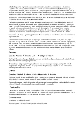 O Poder Legislativo, representado através da Câmara de Vereadores,nos municípios; a Assembleia
Legislativa nos Estados; a Câmara Federal e o Senado em âmbito federal, tem o Poder Judiciário, que é a
justiça estadual, desde os juizados especiais, até a justiça de qualquer natureza em âmbito estadual, tem os
tribunais superiores, o STJ, o STF, e em grau recursal, também, a justiça monocrática e na Justiça Estadual, o
Tribunais de Justiça em grau recursal; ou seja, o Poder Judiciário de maneira geral, e o Poder Executivo.
No município, representado pela Prefeitura,através da figura do prefeito; no Estado, através do governador,
e em âmbito federal, através do presidente da República.
Os órgãos do sistema nacional de trânsito pertencem ao Poder Executivo Federal, Estadual ou Municipal.
Mesmo quando se fala que determinado órgão tenha a capacidade,a competência para fazer o julgamento,
como é o caso do Cetran ou das Jari, juntas administrativas de recursos,que julgam as penalidades aplicadas
ou quando se tem competência do Contran, através de resoluções, ele normatiza diversos assuntos
relacionados com trânsito, desde equipamento obrigatório de veículos (air bag, ABS), com relação ao
calendário de implantação, são normatizações feitas pelo Contran – Conselho Nacional de Trânsito.
Mas ele não é do Poder Legislativo; pertence ao Poder Executivo, no caso da União, mas com atribuição de
regulamentação.
É importante saber previamente, que os órgãos que estaremos falando, muitas vezes, terão esse papel
legislativo, ou seja, através de resoluções, como é o caso do Contran, normatizando; terão um papel julgador,
mas não são do Poder Judiciário; e também, o papel de Poder Executivo, dentro da atribuição, seja ela
federal, como é o caso do Denatran; seja ela Estadual, como é o caso dos Detran; seja ela municipal, como é
o caso dos órgãos executivos municipais que regulamentam o uso das vias, inclusive a fiscalização nas
cidades.
Contran
Conselho Nacional de Trânsito - Art. 12 do Código de Trânsito
É o Órgão Normativo, faz o papel julgador em casos de órgão federal, como é o caso do Denit e da Polícia
Rodoviária Federal, de infrações gravíssimas.
Tem atribuição delegada pelo Código de Trânsito em várias partes,por exemplo, o artigo 105 trata de
equipamentos obrigatórios. “São tais os equipamentos obrigatórios que a própria lei traz, entre outros a
serem regulamentados pelo Contran”.
Cetran
Conselhos Estaduais de trânsito - Artigo 14 do Código de Trânsito.
Quando se trata de recurso administrativo, fazer o julgamento de recurso de penalidade aplicada, vai ser da
última instância recursal, quando se tratar de órgão municipal ou órgão estadual.
Quando o Detran,que é um órgão estadual, aplicar uma determinada penalidade, a última instância recursal
vai ser o Cetran do estado daquele Detran onde foi aplicada a penalidade.
Contrandife
O Conselho de Trânsito do Distrito Federal (CONTRANDIFE) é o órgão brasileiro máximo normativo,
consultivo e coordenador do Sistema Nacional de Trânsito, com atuação apenas no Distrito Federal. Tem as
mesmas competências dos CETRANs,limitadas ao Distrito Federal.
Órgãos Executivos
1. Denatran Atribuições no artigo 19
Trata do Renainf – Registro Nacional de Infrações de Trânsito
 