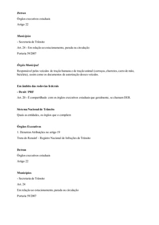 Detran
Órgãos executivos estaduais
Artigo 22
Municípios
- Secretaria de Trânsito
Art. 24 - Em relação ao estacionamento, parada ou circulação
Portaria 59/2007
Órgão Municipal
Responsável pelos veículos de tração humana e de tração animal (carroças,charretes,carro de mão,
bicicleta), assim como os documentos de autorização desses veículos.
Em âmbito das rodovias federais
- Denit / PRF
Art. 20 - É compartilhado com os órgãos executivos estaduais que geralmente, se chamam DER.
Sistema Nacional de Trânsito
Quais as entidades, os órgãos que o compõem
Órgãos Executivos
1. Denatran Atribuições no artigo 19
Trata do Renainf – Registro Nacional de Infrações de Trânsito
Detran
Órgãos executivos estaduais
Artigo 22
Municípios
- Secretaria de Trânsito
Art. 24
Em relação ao estacionamento, parada ou circulação
Portaria 59/2007
 
