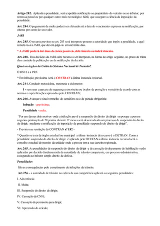 Artigo 282. Aplicada a penalidade, será expedida notificação ao proprietário do veículo ou ao infrator, por
remessa postal ou por qualquer outro meio tecnológico hábil, que assegure a ciência da imposição da
penalidade.
Art. 284. O pagamento da multa poderá ser efetuado até a data do vencimento expressa na notificação, por
oitenta por cento do seu valor.
JARI
Art. 285. O recurso previsto no art. 283 será interposto perante a autoridade que impôs a penalidade, a qual
remetê-lo-á à JARI, que deverá julgá-lo em até trinta dias.
* A JARI poderá dar duas decisões possíveis, deferimento ou indeferimento.
Art. 288. Das decisões da JARI cabe recurso a ser interposto, na forma do artigo seguinte, no prazo de trinta
dias contado da publicação ou da notificação da decisão.
Quais os órgãos da União do Sistema Nacional de Transito?
O DNIT e a PRF.
* Em infração gravíssima será o CONTRAN a última instancia recursal.
Art. 244. Conduzir motocicleta, motoneta e ciclomotor:
I - sem usar capacete de segurança com viseira ou óculos de proteção e vestuário de acordo com as
normas e especificações aprovadas pelo CONTRAN;
Art. 208. Avançar o sinal vermelho do semáforo ou o de parada obrigatória:
Infração - gravíssima;
Penalidade - multa.
“Por um desses dois motivos onde a infração prevê a suspensão do direito de dirigir ou porque a pessoa
angariou pontuação de 20 pontos durante 12 meses será desencadeado um processo de suspensão do direito
de dirigir, mediante a notificação de imposição da penalidade suspensão do direito de dirigir”.
- Previsto em resolução do CONTRAN nº 182 –
* Quando se trata de órgão estadual ou municipal a última instancia de recurso é o DETRAN. Como a
penalidade suspensão do direito de dirigir é aplicada pelo DETRAN a última instancia recursalserá o
conselho estadual de transito da unidade onde a pessoa tem a sua carteira registrada.
Art. 265. As penalidades de suspensão do direito de dirigir e de cassação do documento de habilitação serão
aplicadas por decisão fundamentada da autoridade de trânsito competente, em processo administrativo,
assegurado ao infrator amplo direito de defesa.
Penalidades
São as consequências pelo cometimento de infrações de trânsito.
Art.256 – a autoridade de trânsito na esfera da sua competência aplicará as seguintes penalidades:
I. Advertência;
II. Multa;
III. Suspensão do direito de dirigir;
IV. Cassação da CNH;
V. Cassação da permissão para dirigir;
VI. Apreensão do veículo;
 