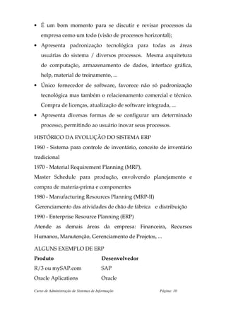 • É um bom momento para se discutir e revisar processos da
    empresa como um todo (visão de processos horizontal);
• Apresenta padronização tecnológica para todas as áreas
    usuárias do sistema / diversos processos. Mesma arquitetura
    de computação, armazenamento de dados, interface gráfica,
    help, material de treinamento, ...
• Único fornecedor de software, favorece não só padronização
    tecnológica mas também o relacionamento comercial e técnico.
    Compra de licenças, atualização de software integrada, ...
• Apresenta diversas formas de se configurar um determinado
    processo, permitindo ao usuário inovar seus processos.

HISTÓRICO DA EVOLUÇÃO DO SISTEMA ERP
1960 - Sistema para controle de inventário, conceito de inventário
tradicional
1970 - Material Requirement Planning (MRP),
Master Schedule para produção, envolvendo planejamento e
compra de materia-prima e componentes
1980 - Manufacturing Resources Planning (MRP-II)
Gerenciamento das atividades de chão de fábrica e distribuição
1990 - Enterprise Resource Planning (ERP)
Atende as demais áreas da empresa: Financeira, Recursos
Humanos, Manutenção, Gerenciamento de Projetos, ...

ALGUNS EXEMPLO DE ERP
Produto                                 Desenvolvedor
R/3 ou mySAP.com                        SAP
Oracle Aplications                      Oracle

Curso de Administração de Sistemas de Informação        Página: 10
 