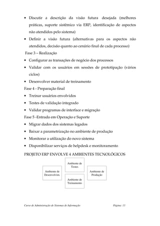 • Discutir a descrição da visão futura desejada (melhores
    práticas, suporte sistêmico via ERP, identificação de aspectos
    não atendidos pelo sistema)
• Definir a visão futura (alternativas para os aspectos não
    atendidos, decisão quanto ao cenário final de cada processo)
Fase 3 – Realização
• Configurar as transações de negócio dos processos
• Validar com os usuários em sessões de prototipação (vários
    ciclos)
• Desenvolver material de treinamento
Fase 4 - Preparação final
• Treinar usuários envolvidos
• Testes de validação integrado
• Validar programas de interface e migração
Fase 5 -Entrada em Operação e Suporte
• Migrar dados dos sistemas legados
• Baixar a parametrização no ambiente de produção
• Monitorar a utilização do novo sistema
• Disponibilizar serviços de helpdesk e monitoramento

PROJETO ERP ENVOLVE 4 AMBIENTES TECNOLÓGICOS

                                     Ambiente de
                                       Testes
                 Ambiente de                       Ambiente de
                 Desenvolvim.                       Produção
                                     Ambiente de
                                     Treinamento




Curso de Administração de Sistemas de Informação                 Página: 13
 