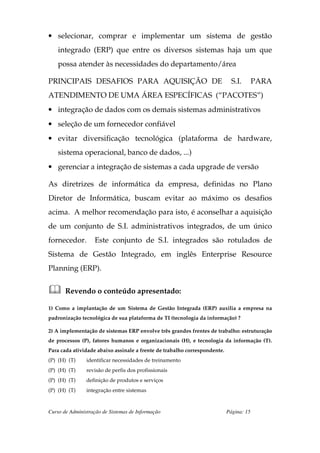 • selecionar, comprar e implementar um sistema de gestão
    integrado (ERP) que entre os diversos sistemas haja um que
    possa atender às necessidades do departamento/área

PRINCIPAIS DESAFIOS PARA AQUISIÇÃO DE                                        S.I.       PARA
ATENDIMENTO DE UMA ÁREA ESPECÍFICAS (“PACOTES”)
• integração de dados com os demais sistemas administrativos
• seleção de um fornecedor confiável
• evitar diversificação tecnológica (plataforma de hardware,
    sistema operacional, banco de dados, ...)
• gerenciar a integração de sistemas a cada upgrade de versão

As diretrizes de informática da empresa, definidas no Plano
Diretor de Informática, buscam evitar ao máximo os desafios
acima. A melhor recomendação para isto, é aconselhar a aquisição
de um conjunto de S.I. administrativos integrados, de um único
fornecedor.        Este conjunto de S.I. integrados são rotulados de
Sistema de Gestão Integrado, em inglês Enterprise Resource
Planning (ERP).


       Revendo o conteúdo apresentado:

1) Como a implantação de um Sistema de Gestão Integrada (ERP) auxilia a empresa na
padronização tecnológica de sua plataforma de TI (tecnologia da informação) ?

2) A implementação de sistemas ERP envolve três grandes frentes de trabalho: estruturação
de processos (P), fatores humanos e organizacionais (H), e tecnologia da informação (T).
Para cada atividade abaixo assinale a frente de trabalho correspondente.
(P) (H) (T)     identificar necessidades de treinamento
(P) (H) (T)     revisão de perfis dos profissionais
(P) (H) (T)     definição de produtos e serviços
(P) (H) (T)     integração entre sistemas



Curso de Administração de Sistemas de Informação                           Página: 15
 