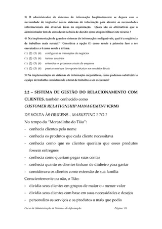 3) O administrador de sistemas de informação freqüentemente se depara com a
necessidade de implantar novos sistemas de informação para atender as necessidades
informacionais das diversas áreas da organização.           Quais são as alternativas que o
administrador tem de considerar na hora de decidir como disponibilizar este recurso ?

4) Na implementação de grandes sistemas de informação configuráveis, qual é a seqüência
de trabalhos mais natural?      Considera a opção (1) como sendo a primeira fase a ser
executada e a 4 como sendo a última.
(1) (2) (3) (4)   configurar as transações de negócios
(1) (2) (3) (4)   treinar usuários
(1) (2) (3) (4)   entender os processos atuais da empresa
(1) (2) (3) (4)   prestar serviços de suporte técnico aos usuários finais

5) Na implementação de sistemas de informação corporativos, como podemos subdividir a
equipe de trabalho considerando o total de trabalho a ser executado?



2.2 – SISTEMA DE GESTÃO DO RELACIONAMENTO COM
CLIENTES, também conhecido como
CUSTOMER RELATIONSHIP MANAGEMENT (CRM)

DE VOLTA ÀS ORIGENS – MARKETING 1 TO 1
No tempo do “Mercadinho do Tião”:
- conhecia clientes pelo nome
- conhecia os produtos que cada cliente necessitava
- conhecia como que os clientes queriam que esses produtos
    fossem entregues
- conhecia como queriam pagar suas contas
- conhecia quanto os clientes tinham de dinheiro para gastar
- considerava os clientes como extensão de sua família
Conscientemente ou não, o Tião:
- dividia seus clientes em grupos de maior ou menor valor
- dividia seus clientes com base em suas necessidades e desejos
- personaliza os serviços e os produtos o mais que podia

Curso de Administração de Sistemas de Informação                            Página: 16
 