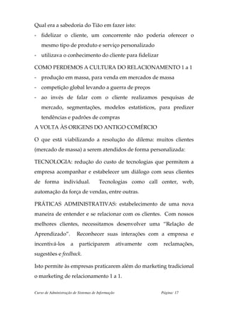 Qual era a sabedoria do Tião em fazer isto:
- fidelizar o cliente, um concorrente não poderia oferecer o
    mesmo tipo de produto e serviço personalizado
- utilizava o conhecimento do cliente para fidelizar

COMO PERDEMOS A CULTURA DO RELACIONAMENTO 1 a 1
- produção em massa, para venda em mercados de massa
- competição global levando a guerra de preços
- ao invés de falar com o cliente realizamos pesquisas de
    mercado, segmentações, modelos estatísticos, para predizer
    tendências e padrões de compras
A VOLTA ÀS ORIGENS DO ANTIGO COMÉRCIO

O que está viabilizando a resolução do dilema: muitos clientes
(mercado de massa) a serem atendidos de forma personalizada:

TECNOLOGIA: redução do custo de tecnologias que permitem a
empresa acompanhar e estabelecer um diálogo com seus clientes
de forma individual.                  Tecnologias como call center, web,
automação da força de vendas, entre outras.

PRÁTICAS ADMINISTRATIVAS: estabelecimento de uma nova
maneira de entender e se relacionar com os clientes. Com nossos
melhores clientes, necessitamos desenvolver uma “Relação de
Aprendizado”.            Reconhecer suas interações com a empresa e
incentivá-los        a    participarem             ativamente   com    reclamações,
sugestões e feedback.

Isto permite às empresas praticarem além do marketing tradicional
o marketing de relacionamento 1 a 1.

Curso de Administração de Sistemas de Informação                      Página: 17
 