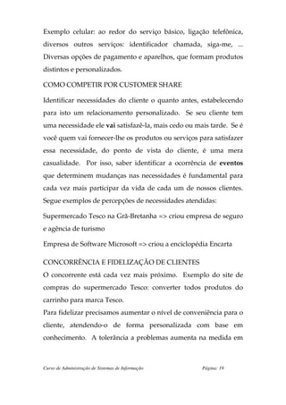 Exemplo celular: ao redor do serviço básico, ligação telefônica,
diversos outros serviços: identificador chamada, siga-me, ...
Diversas opções de pagamento e aparelhos, que formam produtos
distintos e personalizados.

COMO COMPETIR POR CUSTOMER SHARE

Identificar necessidades do cliente o quanto antes, estabelecendo
para isto um relacionamento personalizado. Se seu cliente tem
uma necessidade ele vai satisfazê-la, mais cedo ou mais tarde. Se é
você quem vai fornecer-lhe os produtos ou serviços para satisfazer
essa necessidade, do ponto de vista do cliente, é uma mera
casualidade. Por isso, saber identificar a ocorrência de eventos
que determinem mudanças nas necessidades é fundamental para
cada vez mais participar da vida de cada um de nossos clientes.
Segue exemplos de percepções de necessidades atendidas:

Supermercado Tesco na Grã-Bretanha => criou empresa de seguro
e agência de turismo

Empresa de Software Microsoft => criou a enciclopédia Encarta

CONCORRÊNCIA E FIDELIZAÇÃO DE CLIENTES
O concorrente está cada vez mais próximo. Exemplo do site de
compras do supermercado Tesco: converter todos produtos do
carrinho para marca Tesco.
Para fidelizar precisamos aumentar o nível de conveniência para o
cliente, atendendo-o de forma personalizada com base em
conhecimento. A tolerância a problemas aumenta na medida em



Curso de Administração de Sistemas de Informação     Página: 19
 
