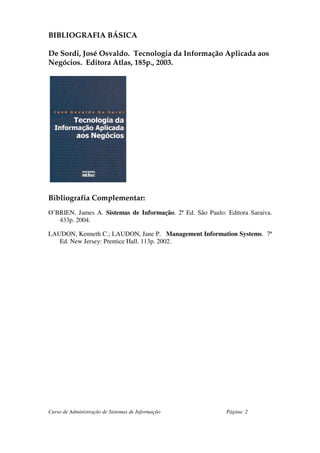 BIBLIOGRAFIA BÁSICA

De Sordi, José Osvaldo. Tecnologia da Informação Aplicada aos
Negócios. Editora Atlas, 185p., 2003.




Bibliografia Complementar:
O’BRIEN, James A. Sistemas de Informação. 2ª Ed. São Paulo: Editora Saraiva.
   433p. 2004.

LAUDON, Kenneth C.; LAUDON, Jane P. Management Information Systems. 7ª
   Ed. New Jersey: Prentice Hall. 113p. 2002.




Curso de Administração de Sistemas de Informação            Página: 2
 