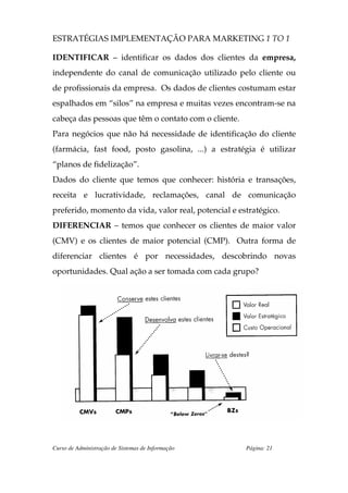 ESTRATÉGIAS IMPLEMENTAÇÃO PARA MARKETING 1 TO 1

IDENTIFICAR – identificar os dados dos clientes da empresa,
independente do canal de comunicação utilizado pelo cliente ou
de profissionais da empresa. Os dados de clientes costumam estar
espalhados em “silos” na empresa e muitas vezes encontram-se na
cabeça das pessoas que têm o contato com o cliente.
Para negócios que não há necessidade de identificação do cliente
(farmácia, fast food, posto gasolina, ...) a estratégia é utilizar
“planos de fidelização”.
Dados do cliente que temos que conhecer: história e transações,
receita e lucratividade, reclamações, canal de comunicação
preferido, momento da vida, valor real, potencial e estratégico.
DIFERENCIAR – temos que conhecer os clientes de maior valor
(CMV) e os clientes de maior potencial (CMP). Outra forma de
diferenciar clientes é por necessidades, descobrindo novas
oportunidades. Qual ação a ser tomada com cada grupo?




Curso de Administração de Sistemas de Informação      Página: 21
 