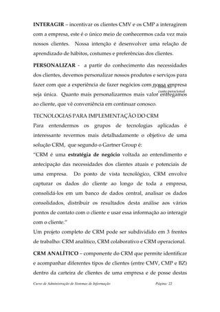 INTERAGIR – incentivar os clientes CMV e os CMP a interagirem
com a empresa, este é o único meio de conhecermos cada vez mais
nossos clientes.         Nossa intenção é desenvolver uma relação de
aprendizado de hábitos, costumes e preferências dos clientes.

PERSONALIZAR - a partir do conhecimento das necessidades
dos clientes, devemos personalizar nossos produtos e serviços para
fazer com que a experiência de fazer negócios com => linha do
                                                   nossa empresa
                                                                     custo peracional
seja única. Quanto mais personalizarmos mais valor entregamos
ao cliente, que vê conveniência em continuar conosco.

TECNOLOGIAS PARA IMPLEMENTAÇÃO DO CRM
Para     entendermos           os     grupos       de tecnologias    aplicadas      é
interessante revermos mais detalhadamente o objetivo de uma
solução CRM, que segundo o Gartner Group é:
“CRM é uma estratégia de negócio voltada ao entendimento e
antecipação das necessidades dos clientes atuais e potenciais de
uma empresa.             Do ponto de vista tecnológico, CRM envolve
capturar os dados do cliente ao longo de toda a empresa,
consolidá-los em um banco de dados central, analisar os dados
consolidados, distribuir os resultados desta análise aos vários
pontos de contato com o cliente e usar essa informação ao interagir
com o cliente.”
Um projeto completo de CRM pode ser subdividido em 3 frentes
de trabalho: CRM analítico, CRM colaborativo e CRM operacional.

CRM ANALÍTICO – componente do CRM que permite identificar
e acompanhar diferentes tipos de clientes (entre CMV, CMP e BZ)
dentro da carteira de clientes de uma empresa e de posse destas
Curso de Administração de Sistemas de Informação                    Página: 22
 