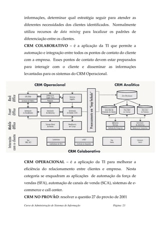informações, determinar qual estratégia seguir para atender as
diferentes necessidades dos clientes identificados. Normalmente
utiliza recursos de data mining para localizar os padrões de
diferenciação entre os clientes.
CRM COLABORATIVO – é a aplicação da TI que permite a
automação e integração entre todos os pontos de contato do cliente
com a empresa. Esses pontos de contato devem estar preparados
para interagir com o cliente e disseminar as informações
levantadas para os sistemas do CRM Operacional.




CRM OPERACIONAL – é a aplicação da TI para melhorar a
eficiência do relacionamento entre clientes e empresa.           Nesta
categoria se enquadram as aplicações de automação da força de
vendas (SFA), automação de canais de venda (SCA), sistemas de e-
commerce e call center.
CRM NO PROVÃO: resolver a questão 27 do provão de 2001

Curso de Administração de Sistemas de Informação    Página: 23
 