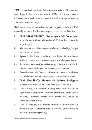 CRM é uma estratégia de negócio e não um software/ferramenta.
Para disponibilizarmos uma solução CRM utilizamos diversos
softwares que atendem às necessidades analíticas, operacionais e
colaborativas da estratégia.

Há diversas categorias de softwares que compõem a solução CRM,
segue alguns exemplos de sistemas para cada uma das 3 frentes:

1       CRM COLABORATIVO, Sistemas para Call Center (local
        onde são atendidas as chamadas telefônicas dos clientes da
        organização)
1.1     Monitoramento, trilham o encaminhamento das ligações que
        entram no call center;
1.2     Apoio à Resolução, auxilia na resolução de problemas,
        indicando perguntas conforme respostas dadas pelo cliente;
1.3     Reconhecimento de Voz, utilizados para interpretar a fala do
        cliente, convertendo-a em instruções para o sistema;
1.4     Gerenciamento de Contato, trilham os contatos do cliente,
        fax, telefonema, e-mail, navegação na web e demais canais.
2       CRM ANALÍTICO, Sistemas de Business Inteligence
        (análise dos dados que são relevantes para o negócio)
2.1     Data Mining, é o método de pesquisar dados através de
        algoritmos matemáticos visando identificar tendências e
        padrões, prevendo como estas tendências/clientes se
        comportarão no futuro;
2.2     Data Warehouse, é o armazenamento e organização dos
        dados críticos à administração do negócio (indicadores de
        performance/desempenho);

Curso de Administração de Sistemas de Informação       Página: 24
 