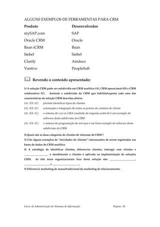 ALGUNS EXEMPLOS DE FERRAMENTAS PARA CRM
Produto                                  Desenvolvedor
mySAP.com                                SAP
Oracle CRM                               Oracle
Baan iCRM                                Baan
Siebel                                   Siebel
Clarify                                  Amdocs
Vantive                                  PeopleSoft


       Revendo o conteúdo apresentado:

1) A solução CRM pode ser subdividia em CRM analítico (A), CRM operacional (O) e CRM
colaborativo (C).    Assinale a subdivisão do CRM que habilita/suporta cada uma das
características da solução CRM descritas abaixo.
(A) (O) (C)     permite identificar tipos de clientes
(A) (O) (C)     automação e integração de todos os pontos de contatos do cliente
(A) (O) (C)     o sistema de voz ou URA (unidade de resposta audível) é um exemplo de
                software desta subdivisão do CRM
(A) (O) (C)     o sistema de programação de serviços é um bom exemplo de software desta
                subdivisão do CRM

2) Quais são as duas categorias de clientes de interesse do CRM ?
3) Cite alguns exemplos de “atividades de clientes” interessantes de serem registradas nas
bases de dados do CRM analítico.
4) A estratégia de identificar clientes, diferenciar clientes, interagir com clientes e
__________________ o atendimento a clientes é aplicada na implementação de soluções
CRM.     As três áreas organizacionais foco desta solução são: ___________________,
___________________ e ____________________.
5) Diferencie marketing de massa/tradicional do marketing de relacionamento.




Curso de Administração de Sistemas de Informação                         Página: 26
 