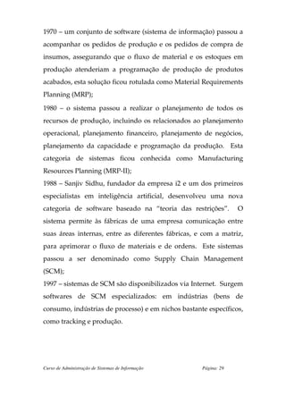 1970 – um conjunto de software (sistema de informação) passou a
acompanhar os pedidos de produção e os pedidos de compra de
insumos, assegurando que o fluxo de material e os estoques em
produção atenderiam a programação de produção de produtos
acabados, esta solução ficou rotulada como Material Requirements
Planning (MRP);

1980 – o sistema passou a realizar o planejamento de todos os
recursos de produção, incluindo os relacionados ao planejamento
operacional, planejamento financeiro, planejamento de negócios,
planejamento da capacidade e programação da produção. Esta
categoria de sistemas ficou conhecida como Manufacturing
Resources Planning (MRP-II);
1988 – Sanjiv Sidhu, fundador da empresa i2 e um dos primeiros
especialistas em inteligência artificial, desenvolveu uma nova
categoria de software baseado na “teoria das restrições”.        O
sistema permite às fábricas de uma empresa comunicação entre
suas áreas internas, entre as diferentes fábricas, e com a matriz,
para aprimorar o fluxo de materiais e de ordens. Este sistemas
passou a ser denominado como Supply Chain Management
(SCM);
1997 – sistemas de SCM são disponibilizados via Internet. Surgem
softwares de SCM especializados: em indústrias (bens de
consumo, indústrias de processo) e em nichos bastante específicos,
como tracking e produção.




Curso de Administração de Sistemas de Informação    Página: 29
 