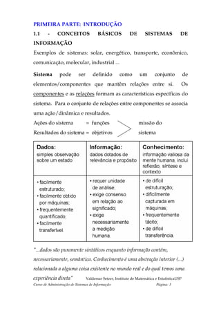 PRIMEIRA PARTE: INTRODUÇÃO
1.1     -     CONCEITOS                  BÁSICOS            DE       SISTEMAS             DE
INFORMAÇÃO
Exemplos de sistemas: solar, energético, transporte, econômico,
comunicação, molecular, industrial ...

Sistema         pode        ser       definido        como       um        conjunto           de
elementos/componentes que mantêm relações entre si.                                       Os
componentes e as relações formam as características específicas do
sistema. Para o conjunto de relações entre componentes se associa
uma ação/dinâmica e resultados.
Ações do sistema                  = funções                      missão do
Resultados do sistema = objetivos                                sistema




"...dados são puramente sintáticos enquanto informação contém,
necessariamente, semântica. Conhecimento é uma abstração interior (...)
relacionada a alguma coisa existente no mundo real e do qual temos uma
experiência direta"               Valdemar Setzer, Instituto de Matemática e EstatísticaUSP
Curso de Administração de Sistemas de Informação                           Página: 3
 