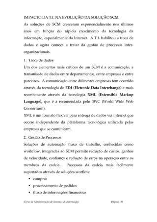 IMPACTO DA T.I. NA EVOLUÇÃO DA SOLUÇÃO SCM:
As soluções de SCM cresceram exponencialmente nos últimos
anos em função do rápido crescimento da tecnologia da
informação, especialmente da Internet. A T.I. habilitou a troca de
dados e agora começa a tratar da gestão de processos inter-
organizacionais.

1. Troca de dados
Um dos elementos mais críticos de um SCM é a comunicação, a
transmissão de dados entre departamentos, entre empresas e entre
parceiros. A comunicação entre diferentes empresas tem ocorrido
através da tecnologia de EDI (Eletronic Data Interchange) e mais
recentemente através da tecnologia XML (Extensible Markup
Language), que é a recomendada pelo 3WC (World Wide Web
Consortium).
XML é um formato flexível para entrega de dados via Internet que
ocorre independente da plataforma tecnológica utilizada pelas
empresas que se comunicam.

2. Gestão de Processos
Soluções de automação fluxo de trabalho, conhecidas como
workflow, integradas ao SCM permite redução de custos, ganhos
de velocidade, confiança e redução de erros na operação entre os
membros da cadeia.                   Processos da cadeia mais facilmente
suportados através de soluções worflow:
        compras
        processamento de pedidos
        fluxo de informações financeiras

Curso de Administração de Sistemas de Informação            Página: 30
 