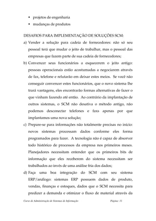projetos de engenharia
        mudanças de produtos


DESAFIOS PARA IMPLEMENTAÇÃO DE SOLUÇÕES SCM:
a) Vender a solução para cadeia de fornecedores: não só seu
    pessoal terá que mudar o jeito de trabalhar, mas o pessoal das
    empresas que fazem parte de sua cadeia de fornecedores;
b) Convencer seus funcionários a esquecerem o jeito antigo:
    pessoas operacionais estão acostumadas a negociarem através
    de fax, telefone e relutarão em deixar estes meios. Se você não
    conseguir convencer estes funcionários, que o novo sistema lhe
    trará vantagens, eles encontrarão formas alternativas de fazer o
    que vinham fazendo até então. Ao contrário da implantação de
    outros sistemas, o SCM não desativa o método antigo, não
    podemos desconectar telefones e faxs apenas por que
    implantamos uma nova solução;
c) Prepare-se para informações não totalmente precisas no início:
    novos       sistemas       processam           dados   conforme     eles       forma
    programados para fazer. A tecnologia não é capaz de absorver
    todo histórico de processos da empresa nos primeiros meses.
    Planejadores necessitam entender que os primeiros bits de
    informação que eles receberem do sistema necessitam ser
    trabalhados ao invés de uma análise fria dos dados;
d) Faça      uma       boa      integração         do   SCM   com     seu      sistema
    ERP/análogo: sistemas ERP possuem dados de produto,
    vendas, finanças e estoques, dados que o SCM necessita para
    predizer a demanda e otimizar o fluxo de material através da

Curso de Administração de Sistemas de Informação                      Página: 31
 
