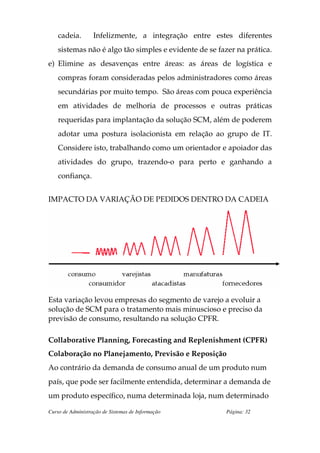 cadeia.        Infelizmente, a integração entre estes diferentes
    sistemas não é algo tão simples e evidente de se fazer na prática.
e) Elimine as desavenças entre áreas: as áreas de logística e
    compras foram consideradas pelos administradores como áreas
    secundárias por muito tempo. São áreas com pouca experiência
    em atividades de melhoria de processos e outras práticas
    requeridas para implantação da solução SCM, além de poderem
    adotar uma postura isolacionista em relação ao grupo de IT.
    Considere isto, trabalhando como um orientador e apoiador das
    atividades do grupo, trazendo-o para perto e ganhando a
    confiança.


IMPACTO DA VARIAÇÃO DE PEDIDOS DENTRO DA CADEIA




Esta variação levou empresas do segmento de varejo a evoluir a
solução de SCM para o tratamento mais minuscioso e preciso da
previsão de consumo, resultando na solução CPFR.

Collaborative Planning, Forecasting and Replenishment (CPFR)
Colaboração no Planejamento, Previsão e Reposição
Ao contrário da demanda de consumo anual de um produto num
país, que pode ser facilmente entendida, determinar a demanda de
um produto específico, numa determinada loja, num determinado

Curso de Administração de Sistemas de Informação       Página: 32
 