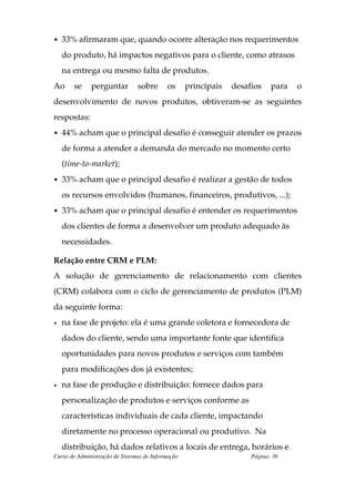 • 33% afirmaram que, quando ocorre alteração nos requerimentos

    do produto, há impactos negativos para o cliente, como atrasos
    na entrega ou mesmo falta de produtos.
Ao     se     perguntar         sobre      os      principais   desafios    para   o
desenvolvimento de novos produtos, obtiveram-se as seguintes
respostas:
• 44% acham que o principal desafio é conseguir atender os prazos

    de forma a atender a demanda do mercado no momento certo
    (time-to-market);
• 33% acham que o principal desafio é realizar a gestão de todos

    os recursos envolvidos (humanos, financeiros, produtivos, ...);
• 33% acham que o principal desafio é entender os requerimentos

    dos clientes de forma a desenvolver um produto adequado às
    necessidades.

Relação entre CRM e PLM:
A solução de gerenciamento de relacionamento com clientes
(CRM) colabora com o ciclo de gerenciamento de produtos (PLM)
da seguinte forma:
•   na fase de projeto: ela é uma grande coletora e fornecedora de
    dados do cliente, sendo uma importante fonte que identifica
    oportunidades para novos produtos e serviços com também
    para modificações dos já existentes;
•   na fase de produção e distribuição: fornece dados para
    personalização de produtos e serviços conforme as
    características individuais de cada cliente, impactando
    diretamente no processo operacional ou produtivo. Na
    distribuição, há dados relativos a locais de entrega, horários e
Curso de Administração de Sistemas de Informação                     Página: 36
 