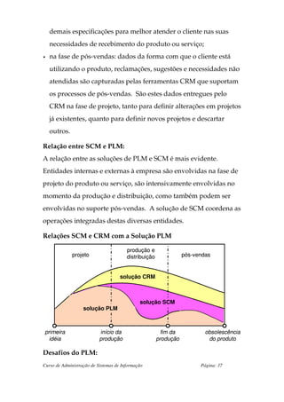 demais especificações para melhor atender o cliente nas suas
    necessidades de recebimento do produto ou serviço;
•   na fase de pós-vendas: dados da forma com que o cliente está
    utilizando o produto, reclamações, sugestões e necessidades não
    atendidas são capturadas pelas ferramentas CRM que suportam
    os processos de pós-vendas. São estes dados entregues pelo
    CRM na fase de projeto, tanto para definir alterações em projetos
    já existentes, quanto para definir novos projetos e descartar
    outros.

Relação entre SCM e PLM:
A relação entre as soluções de PLM e SCM é mais evidente.
Entidades internas e externas à empresa são envolvidas na fase de
projeto do produto ou serviço, são intensivamente envolvidas no
momento da produção e distribuição, como também podem ser
envolvidas no suporte pós-vendas. A solução de SCM coordena as
operações integradas destas diversas entidades.

Relações SCM e CRM com a Solução PLM

                                        produção e
              projeto                   distribuição              pós-vendas


                                     solução CRM



                                              solução SCM
                   solução PLM



primeira                   início da                    fim da            obsolescência
  idéia                    produção                    produção            do produto

Desafios do PLM:
Curso de Administração de Sistemas de Informação                        Página: 37
 