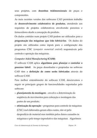 seus projetos, com desenhos tridimensionais de peças e
componentes.
As mais recentes versões dos softwares CAD permitem trabalho
de desenvolvimento colaborativo de produtos, atendendo aos
requisitos de projetos colaborativos envolvendo parceiros e
fornecedores desde a concepção do produto.
Os dados contidos num projeto CAD podem ser utilizados para a
programação das máquinas que irão fabricá-los. Os dados do
projeto são utilizados como inputs para a configuração dos
programas CNC (computer numerical control) responsáveis pelo
controle e operação das máquinas.

Computer Aided Manufacturing (CAM):
O software CAM aplica algoritmos para planejar e controlar o
processo fabril. As peças desenhadas e projetadas no software
CAD têm a definição de como serão fabricadas através do
software CAM.
Para melhor entendimento do software CAM, descrevemos a
seguir os principais grupos de funcionalidades suportadas pelo
software:
•   planejamento da montagem – envolve a determinação da
    seqüência de movimentos para colocação e montagem das
    partes de um produto;
•   otimização da operação – programas para controle de máquinas
    (CNC) mal elaborados geram altos custos, não só pelo
    desperdício de material mas também pelos danos causados às
    máquinas e pelo tempo inprodutivo das máquinas. Algoritmos

Curso de Administração de Sistemas de Informação     Página: 39
 