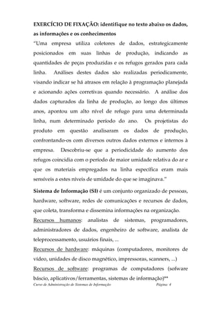 EXERCÍCIO DE FIXAÇÃO: identifique no texto abaixo os dados,
as informações e os conhecimentos
“Uma empresa utiliza coletores de dados, estrategicamente
posicionados em suas linhas de produção, indicando as
quantidades de peças produzidas e os refugos gerados para cada
linha.      Análises destes dados são realizadas periodicamente,
visando indicar se há atrasos em relação à programação planejada
e acionando ações corretivas quando necessário. A análise dos
dados capturados da linha de produção, ao longo dos últimos
anos, apontou um alto nível de refugo para uma determinada
linha, num determinado período do ano.                          Os projetistas do
produto        em     questão        analisaram         os   dados   de    produção,
confrontando-os com diversos outros dados externos e internos à
empresa.        Descobriu-se que a periodicidade do aumento dos
refugos coincidia com o período de maior umidade relativa do ar e
que os materiais empregados na linha específica eram mais
sensíveis a estes níveis de umidade do que se imaginava.”

Sistema de Informação (SI) é um conjunto organizado de pessoas,
hardware, software, redes de comunicações e recursos de dados,
que coleta, transforma e dissemina informações na organização.
Recursos        humanos:         analistas         de   sistemas,    programadores,
administradores de dados, engenheiro de software, analista de
teleprocessamento, usuários finais, ...
Recursos de hardware: máquinas (computadores, monitores de
vídeo, unidades de disco magnético, impressoras, scanners, ...)
Recursos de software: programas de computadores (sofware
báscio, aplicativos/ferramentas, sistemas de informação)**
Curso de Administração de Sistemas de Informação                       Página: 4
 
