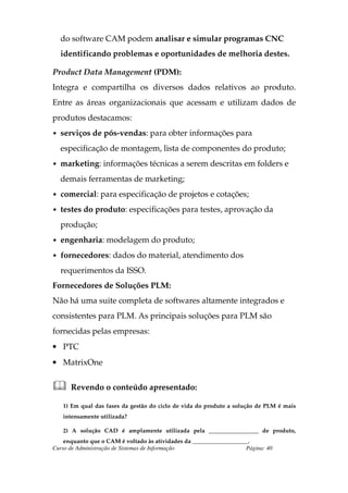 do software CAM podem analisar e simular programas CNC
  identificando problemas e oportunidades de melhoria destes.

Product Data Management (PDM):
Integra e compartilha os diversos dados relativos ao produto.
Entre as áreas organizacionais que acessam e utilizam dados de
produtos destacamos:
• serviços de pós-vendas: para obter informações para

  especificação de montagem, lista de componentes do produto;
• marketing: informações técnicas a serem descritas em folders e

  demais ferramentas de marketing;
• comercial: para especificação de projetos e cotações;

• testes do produto: especificações para testes, aprovação da

  produção;
• engenharia: modelagem do produto;

• fornecedores: dados do material, atendimento dos

  requerimentos da ISSO.
Fornecedores de Soluções PLM:
Não há uma suite completa de softwares altamente integrados e
consistentes para PLM. As principais soluções para PLM são
fornecidas pelas empresas:
• PTC
• MatrixOne


      Revendo o conteúdo apresentado:

   1) Em qual das fases da gestão do ciclo de vida do produto a solução de PLM é mais
   intensamente utilizada?

   2) A solução CAD é amplamente utilizada pela _________________ de produto,
    enquanto que o CAM é voltado às atividades da ___________________.
Curso de Administração de Sistemas de Informação                    Página: 40
 