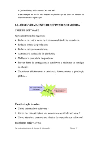 3) Qual a diferença básica entre o CAD e o CAM?

    4) Dê exemplo do uso de um atributo do produto que se aplica ao trabalho de
    diferentes áreas da organização.



2.5 – DESENVOLVIMENTO DE SOFTWARE SOB MEDIDA

CRISE DE SOFTWARE

Nova dinâmica dos negócios:
• Reduzir os custos totais de toda sua cadeia de fornecedores;
• Reduzir tempo de produção;
• Reduzir estoques ao mínimo;
• Aumentar a variedade de produtos;
• Melhorar a qualidade do produto
• Prover datas de entregas mais confiáveis e melhorar os serviços
    ao cliente;
• Coordenar eficazmente a demanda, fornecimento e produção
    global, ...



                    NECESSIDADES DE
                                          C
                       SOFTWARE
                                       SO RISE         REQUERIMENTOS
                                         FTW             DO NEGÓCIO
                                             AR
                                                   E




Caracterização da crise:
• Como desenvolver software ?
• Como dar manutenção a um volume crescente de software ?
• Como atender a demanda explosiva do mercado por software ?

Problemas mais visíveis:

Curso de Administração de Sistemas de Informação                       Página: 41
 