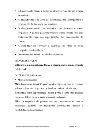 • Estimativas de prazos e custos de desenvolvimento são sempre
    grosseiras;
• A produtividade da área de informática não acompanhou o
    crescimento da demanda por serviços;
• O descontentamento dos usuários com sistemas é muito
    freqüente. A partida para um projeto é quase sempre feita com
    conhecimento vago das especificações das necessidades do
    cliente;
• A qualidade do software é suspeita: são raros os testes
    completos e sistemáticos;
• O software existente é de difícil manutenção.

PRINCIPAL CAUSA:
software tem uma natureza lógica e corresponde a uma atividade
intelectual

OUTRAS CAUSAS: mitos
• Mitos dos usuários
Mito: basta uma descrição genérica dos objetivos para se começar
a desenvolver um programa, os detalhes poderão vir depois;
Realidade: uma especificação inicial pobre é uma das maiores
causas de falhas no desenvolvimento de software;
Mito: os requisitos de projeto mudam constantemente, mas as
mudanças          poderão        ser     facilmente   acomodadas   devido   à
flexibilidade dos softwares;




Curso de Administração de Sistemas de Informação               Página: 42
 