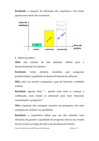 Realidade: o impacto de alterações dos requisitos é tão maior
quanto mais tarde elas ocorrerem.

     custo da
     mudança


                                                                        X
                                                                   1 00
                                                   X           -
                                                          60
                                            2   -6

                            1X                                                     fases do
                         análise         construção      manutenção
                                                                                   projeto



• Mitos da prática
Mito:      não       existem        de     fato        métodos         válidos       para     o
desenvolvimento de sistemas;

Realidade:          vários         métodos         existentes           que       asseguram
produtividade e qualidade no desenvolvimento de software;

Mito: uma vez escrito o programa e que ele funcione o trabalho
acabou;

Realidade: alguém disse “... quanto mais cedo se começar a
codificação, mais tempo se demorará para fazer funcionar
corretamente o programa”;

Mito: enquanto não conseguir executar um programa, não terei
condições de verificar sua qualidade;

Realidade: a experiência indica que um dos métodos mais
eficientes de garantir a qualidade do programa está na sua revisão
técnica formal ao longo de todo ciclo de desenvolvimento;
Curso de Administração de Sistemas de Informação                              Página: 43
 