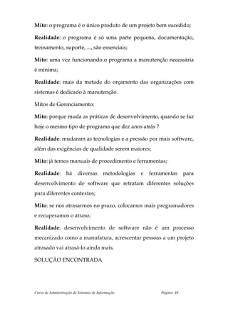 Mito: o programa é o único produto de um projeto bem sucedido;

Realidade: o programa é só uma parte pequena, documentação,
treinamento, suporte, ..., são essenciais;

Mito: uma vez funcionando o programa a manutenção necessária
é mínima;

Realidade: mais da metade do orçamento das organizações com
sistemas é dedicado à manutenção.

Mitos de Gerenciamento:

Mito: porque muda as práticas de desenvolvimento, quando se faz
hoje o mesmo tipo de programa que dez anos atrás ?

Realidade: mudaram as tecnologias e a pressão por mais software,
além das exigências de qualidade serem maiores;

Mito: já temos manuais de procedimento e ferramentas;

Realidade:         há    diversas        metodologias   e   ferramentas      para
desenvolvimento de software que retratam diferentes soluções
para diferentes contextos;

Mito: se nos atrasarmos no prazo, colocamos mais programadores
e recuperamos o atraso;

Realidade: desenvolvimento de software não é um processo
mecanizado como a manufatura, acrescentar pessoas a um projeto
atrasado vai atrasá-lo ainda mais.

SOLUÇÃO ENCONTRADA




Curso de Administração de Sistemas de Informação                Página: 44
 