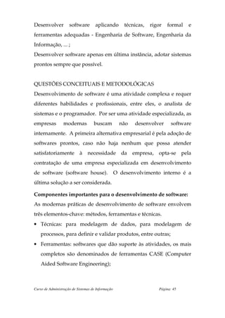 Desenvolver          software        aplicando         técnicas,   rigor   formal    e
ferramentas adequadas - Engenharia de Software, Engenharia da
Informação, ... ;
Desenvolver software apenas em última instância, adotar sistemas
prontos sempre que possível.


QUESTÕES CONCEITUAIS E METODOLÓGICAS
Desenvolvimento de software é uma atividade complexa e requer
diferentes habilidades e profissionais, entre eles, o analista de
sistemas e o programador. Por ser uma atividade especializada, as
empresas         modernas           buscam           não    desenvolver     software
internamente. A primeira alternativa empresarial é pela adoção de
softwares prontos, caso não haja nenhum que possa atender
satisfatoriamente à             necessidade          da    empresa,   opta-se      pela
contratação de uma empresa especializada em desenvolvimento
de software (software house).                      O desenvolvimento interno é a
última solução a ser considerada.

Componentes importantes para o desenvolvimento de software:
As modernas práticas de desenvolvimento de software envolvem
três elementos-chave: métodos, ferramentas e técnicas.
• Técnicas: para modelagem de dados, para modelagem de
    processos, para definir e validar produtos, entre outras;
• Ferramentas: softwares que dão suporte às atividades, os mais
    completos são denominados de ferramentas CASE (Computer
    Aided Software Engineering);



Curso de Administração de Sistemas de Informação                      Página: 45
 