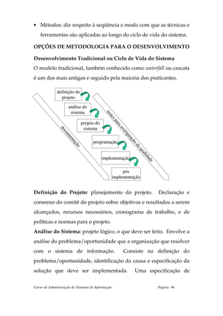 • Métodos: diz respeito à seqüência e modo com que as técnicas e
    ferramentas são aplicadas ao longo do ciclo de vida do sistema.

OPÇÕES DE METODOLOGIA PARA O DESENVOLVIMENTO

Desenvolvimento Tradicional ou Ciclo de Vida do Sistema
O modelo tradicional, também conhecido como waterfall ou cascata
é um dos mais antigos e seguido pela maioria dos praticantes.

              definição do
                projeto

                     análise do
                      sistema
                                              ts
                                              tes
                                                t
                                                tes
                                                    p
                                                    p

                                projeto do
                                                    ar
                                                    ar
                                                      aa

                                 sistema
                                                       av
               do
               do




                                                        ve
                                                         er
                 cu
                 cu




                                                            ig
                                                             g
                    m
                    m




                                                           ua
                                                           ua
                     e
                     en




                                                             çã
                                                             çã

                                      programação
                        taç
                         aç




                                                               od
                           ão
                           ão




                                                                da
                                                                 aq
                                                                   ua
                                                                     lid
                                                                      i


                                             implementação
                                                                         ad
                                                                           e



                                                        pós
                                                   implementação


Definição do Projeto: planejamento do projeto.                                 Declaração e
consenso do comitê do projeto sobre objetivos e resultados a serem
alcançados, recursos necessários, cronograma de trabalho, e de
políticas e normas para o projeto.
Análise do Sistema: projeto lógico, o que deve ser feito. Envolve a
análise do problema/oportunidade que a organização que resolver
com o sistema de informação.                             Consiste na definição do
problema/oportunidade, identificação da causa e especificação da
solução que deve ser implementada.                               Uma especificação de


Curso de Administração de Sistemas de Informação                               Página: 46
 