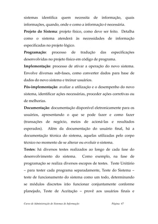 sistemas       identifica       quem        necessita     de   informação,        quais
informações, quando, onde e como a informação é necessária.
Projeto do Sistema: projeto físico, como deve ser feito. Detalha
como o sistema atenderá às necessidades de informação
especificadas no projeto lógico.
Programação:            processo         de        tradução    das   especificações
desenvolvidas no projeto físico em código de programa.
Implementação: processo de ativar a operação do novo sistema.
Envolve diversas sub-fases, como converter dados para base de
dados do novo sistema e treinar usuários.
Pós-implementação: avaliar a utilização e o desempenho do novo
sistema, identificar ações necessárias, proceder ações corretivas ou
de melhorias.
Documentação: documentação disponível eletronicamente para os
usuários, apresentando o que se pode fazer e como fazer
(transações de negócio, meios de acioná-las e resultados
esperados).         Além da documentação do usuário final, há a
documentação técnica do sistema, aquelas utilizadas pelo corpo
técnico no momento de se alterar ou evoluir o sistema.
Testes: há diversos testes realizados ao longo de cada fase do
desenvolvimento do sistema.                        Como exemplo, na fase de
programação se realiza diversos escopos de testes. Teste Unitário
– para tester cada programa separadamente, Teste do Sistema –
teste de funcionamento do sistema como um todo, determinando
se módulos discretos irão funcionar conjuntamente conforme
planejado, Teste de Aceitação – provê aos usuários finais e


Curso de Administração de Sistemas de Informação                     Página: 47
 