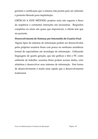 gerentes a certificação que o sistema está pronto para ser utilizado
e portanto liberado para implantação.

CRÍTICAS A ESTE MÉTODO: projetos reais não seguem o fluxo
da seqüência e constantes interações são necessárias. Requisitos
completos no início são quase que impossíveis, o cliente tem que
ser paciente.

Desenvolvimento de Sistemas por Intermédio do Usuário Final
Alguns tipos de sistemas de informação podem ser desenvolvidos
pelos próprios usuários finais com pouca ou nenhuma assistência
formal de especialistas em tecnologia da informação. Utilizando
linguagens de quarta geração, que são gráficas e têm o PC como
ambiente de trabalho, usuários finais podem acessar dados, criar
relatórios e desenvolver seus sistemas de informação. Este forma
de desenvolvimento é muito mais rápida que o desenvolvimento
tradicional.




Curso de Administração de Sistemas de Informação      Página: 48
 