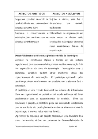 ASPECTOS POSITIVOS                              ASPECTOS NEGATIVOS

Empresas reportam aumento de Sujeito                        a    riscos, não         há   o
produtividade em desenvolver formalismo                              do         método
sistemas de 300 a 500%                             tradicional

Aumenta         o     envolvimento           e Dificuldade da organização em
satisfação dos usuários com os saber                       onde    os   dados        estão
sistemas de informação                             localizados e assegurar que estes
                                                   estão consistentes dentro da
                                                   organização

Desenvolvimento de Sistemas por Intermédio de Protótipos
Consiste na construção rápida e barata de um sistema
experimental para que os usuários possam avaliar, construção feita
por especialistas da área de tecnologia.                          Interagindo com o
protótipo,        usuários        podem            obter   melhores       idéias      dos
requerimentos de informação.                        O protótipo aprovado pelos
usuários pode ser usado como um modelo para o sistema final a
ser criado.
O protótipo é uma versão funcional do sistema de informação.
Uma vez operacional, o protótipo vai sendo refinado até bater
precisamente com os requerimentos do usuário.                                Uma vez
concluído o projeto, o protótipo pode ser convertido diretamente
para o ambiente de produção (onde estão os sistemas ativos da
organização / em uso pelos usuários finais).
O processo de construir um projeto preliminar, testá-lo, refina-lo, e
testar novamente, define um processo de desenvolvimento de

Curso de Administração de Sistemas de Informação                        Página: 49
 