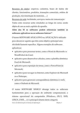 Recursos de dados: arquivos, cadastros, bases de dados (de
clientes, funcionários, produtos, transações comerciais, ordens de
produção, movimentação de materiais, ....)
Recursos de rede: facilidades, serviços e meios de comunicação
Todos estes recursos serão estudados ao longo do curso, sendo
objeto de um ou mais capítulo da apostila.
Além dos SI os softwares podem referenciar também os
softwares aplicativos ou os softwares básicos**

O termo SOFTWARE APLICATIVO ou APLICAÇÃO é utilizado
para descrever aqueles que têm como objetivo principal uma
atividade bastante específica. Alguns exemplos de softwares
aplicativos:
• aplicativo para processar textos, como o Word da Microsoft e o
    WordPerfect da Corel;
• aplicativo para desenvolver cálculos, como a planilha eletrônica
    Excel da Microsoft;
• aplicativo para exposição de temas, como o PowerPoint da
    Microsoft;
• aplicativo para navegar na Internet, como Explorer da Microsoft
    ou o Netscape;
• aplicativo para gerenciar correspondência eletrônica (e-mail),
    como o Outlook da Microsoft.


O termo SOFTWARE BÁSICO abrange todos os softwares
fundamentais para a operação do ambiente computacional, o
sistema operacional do computador (Windows, OS/2, DOS,
LINUX, UNIX, ...) é o principal sistema desta categoria.
Curso de Administração de Sistemas de Informação      Página: 5
 