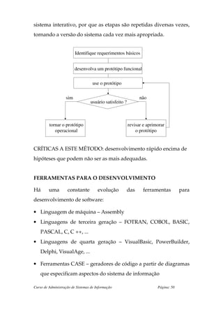 sistema interativo, por que as etapas são repetidas diversas vezes,
tornando a versão do sistema cada vez mais apropriada.


                         Identifique requerimentos básicos


                         desenvolva um protótipo funcional

                                    use o protótipo


                   sim                                         não
                                  usuário satisfeito ?



         tornar o protótipo                              revisar e aprimorar
            operacional                                      o protótipo


CRÍTICAS A ESTE MÉTODO: desenvolvimento rápido encima de
hipóteses que podem não ser as mais adequadas.


FERRAMENTAS PARA O DESENVOLVIMENTO

Há       uma        constante          evolução          das    ferramentas          para
desenvolvimento de software:

• Linguagem de máquina – Assembly
• Linguagens de terceira geração – FOTRAN, COBOL, BASIC,
    PASCAL, C, C ++, ...
• Linguagens de quarta geração – VisualBasic, PowerBuilder,
    Delphi, VisualAge, ...

• Ferramentas CASE – geradores de código a partir de diagramas
    que especificam aspectos do sistema de informação

Curso de Administração de Sistemas de Informação                        Página: 50
 